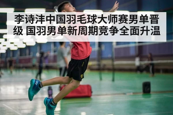 李诗沣中国羽毛球大师赛男单晋级 国羽男单新周期竞争全面升温
