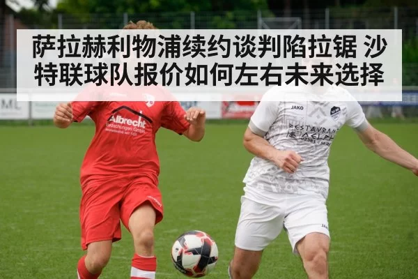 萨拉赫利物浦续约谈判陷拉锯 沙特联球队报价如何左右未来选择
